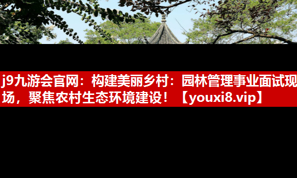 j9九游会官网：构建美丽乡村：园林管理事业面试现场，聚焦农村生态环境建设！