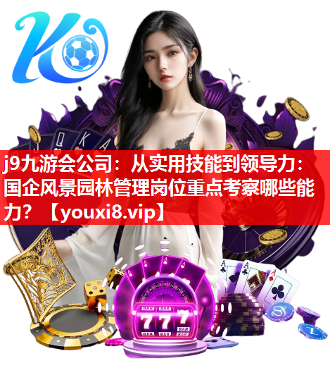 j9九游会公司：从实用技能到领导力：国企风景园林管理岗位重点考察哪些能力？
